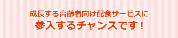 成長する高齢者向け配食サービスに参入するチャンスです！